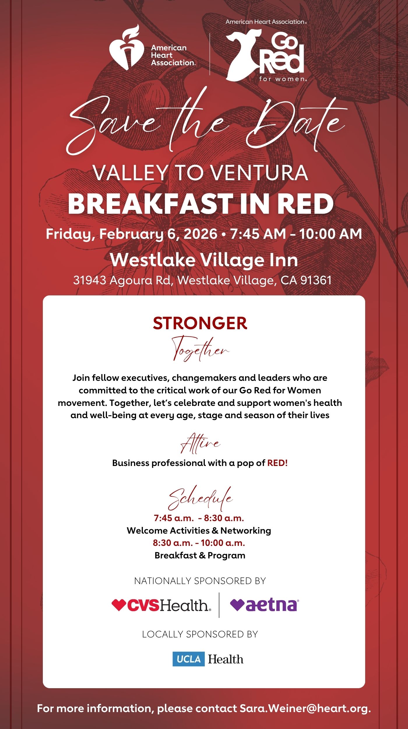 American Heart Association Go Red for Women Save the Date VALLEY TO VENTURA BREAKFAST IN RED Friday, February 6, 2026 7:45 AM - 10:00 AM Westlake Village Inn 31943 Agoura Road Westlake Village, CA 91361 STRONGER Together Join fellow executives, changemakers and leaders who are committed to the critical work of our Go Red for Women movement. Together, let’s celebrate and support women's health and well-being at every age, stage and season of their lives. Attire Business professional with a pop of RED! Schedule 7:45 a.m. - 8:30 a.m. Welcome Activities & Networking 8:30 a.m. - 10:00 a.m. Breakfast & Program NATIONALLY SPONSORED BY CVS Health and Aetna LOCALLY SPONSORED BY UCLA Health For more information, please contact Sara.Weiner@heart.org.